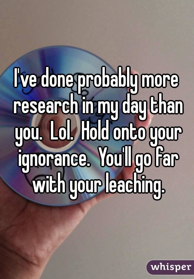 I've done probably more research in my day than you.  Lol.  Hold onto your ignorance.  You'll go far with your leaching.