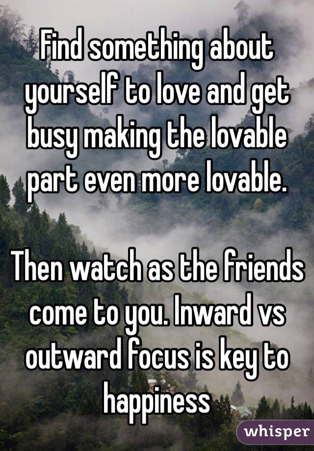 Find something about yourself to love and get busy making the lovable part even more lovable. 

Then watch as the friends come to you. Inward vs outward focus is key to happiness