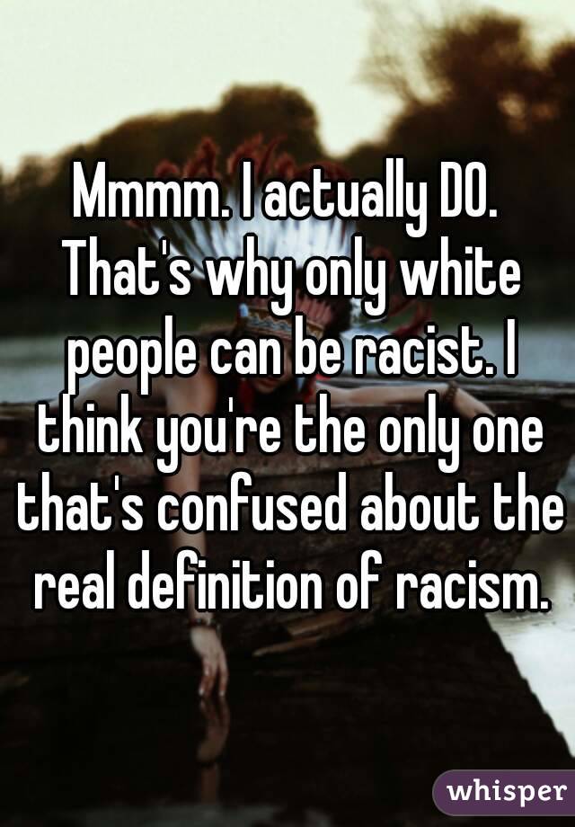 Mmmm. I actually DO. That's why only white people can be racist. I think you're the only one that's confused about the real definition of racism.