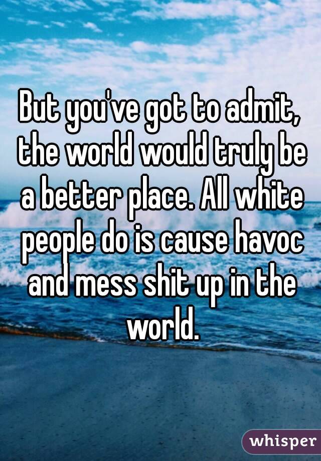 But you've got to admit, the world would truly be a better place. All white people do is cause havoc and mess shit up in the world.