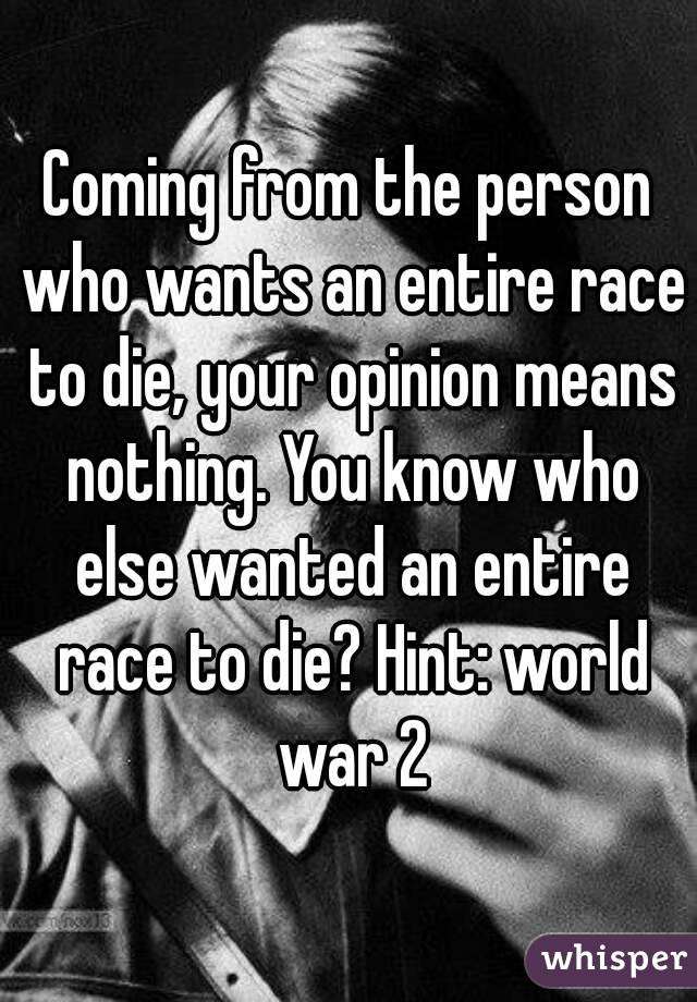 Coming from the person who wants an entire race to die, your opinion means nothing. You know who else wanted an entire race to die? Hint: world war 2