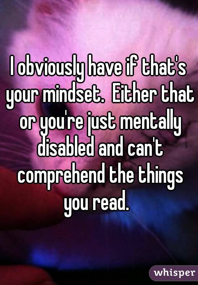 I obviously have if that's your mindset.  Either that or you're just mentally disabled and can't comprehend the things you read.  