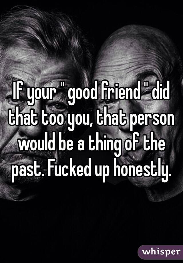 If your " good friend " did that too you, that person would be a thing of the past. Fucked up honestly.