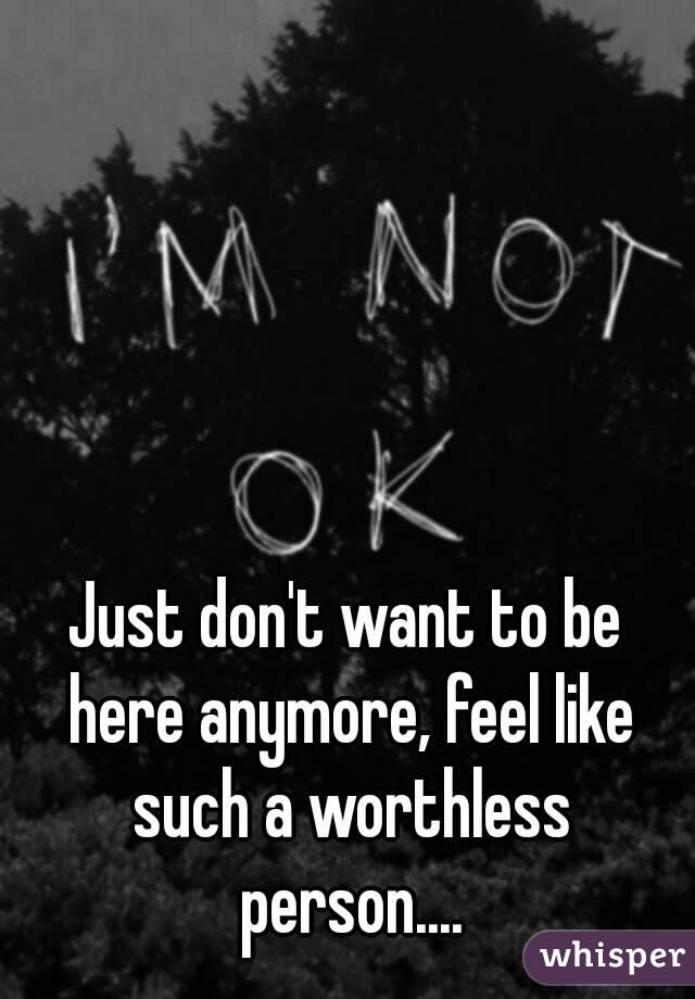 Just don't want to be here anymore, feel like such a worthless person....