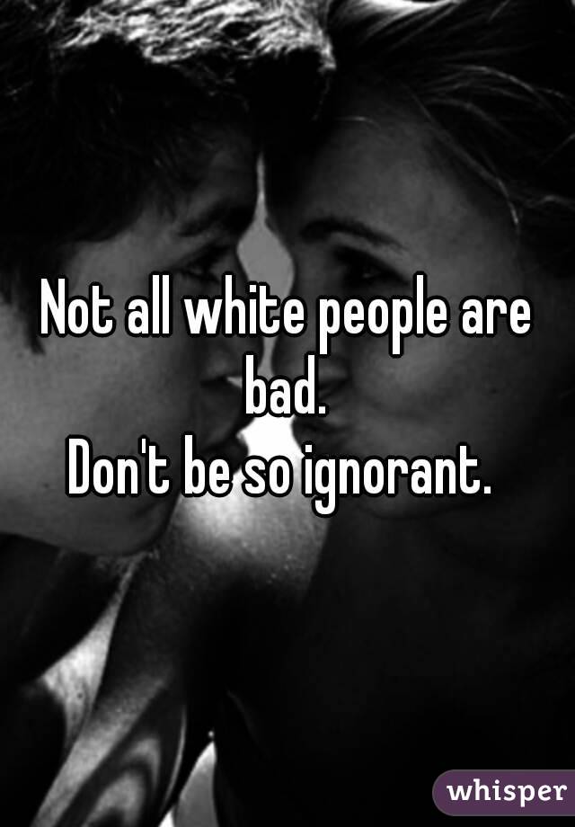 Not all white people are bad. 
Don't be so ignorant. 