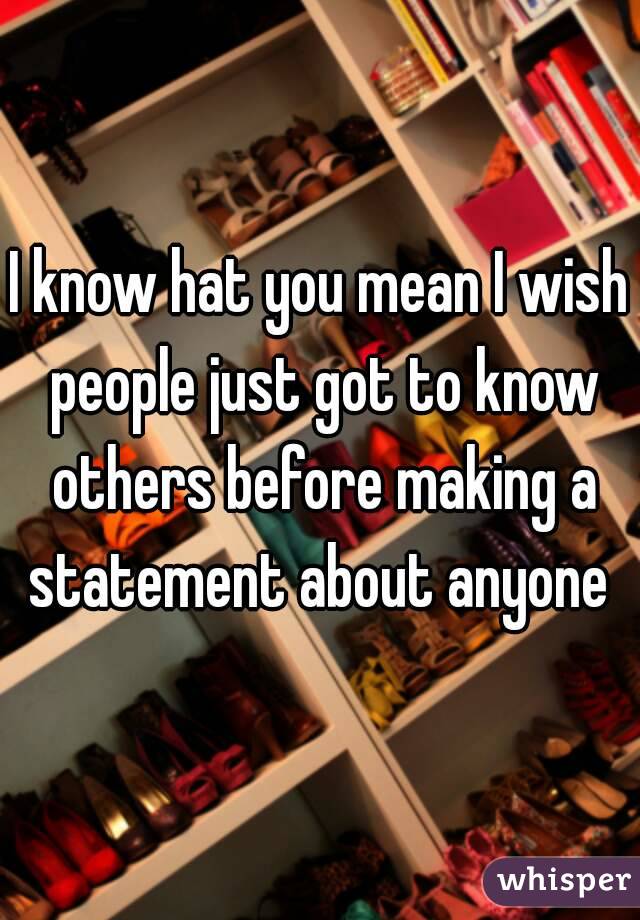 I know hat you mean I wish people just got to know others before making a statement about anyone 