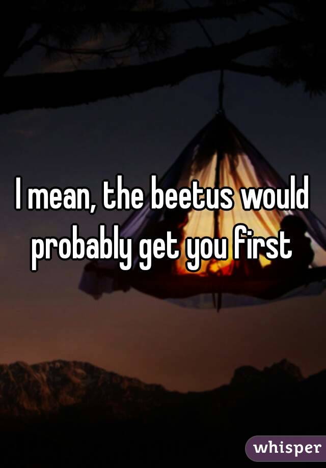 I mean, the beetus would probably get you first 