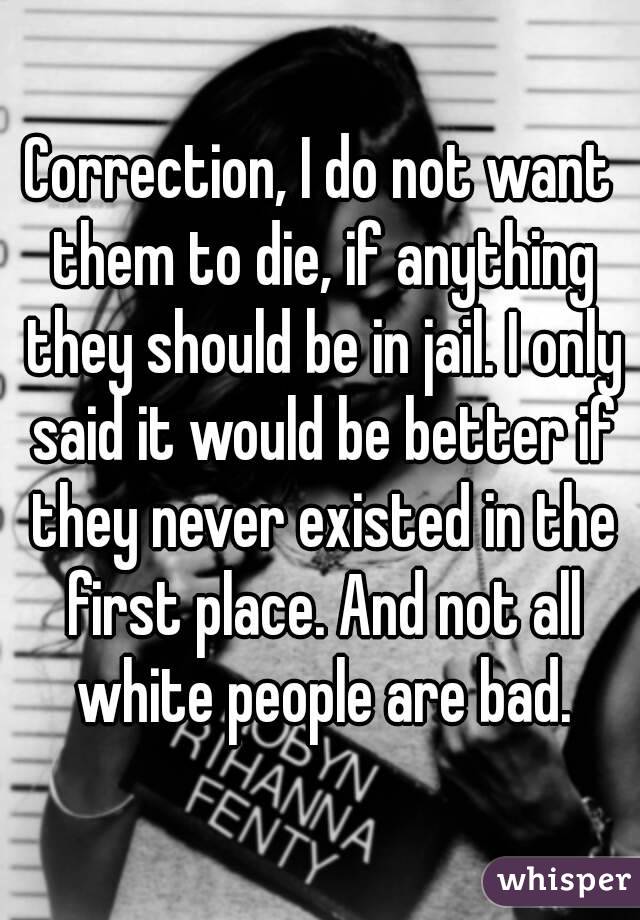 Correction, I do not want them to die, if anything they should be in jail. I only said it would be better if they never existed in the first place. And not all white people are bad.