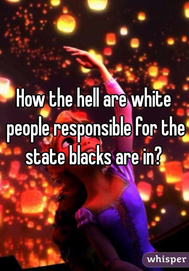 How the hell are white people responsible for the state blacks are in? 