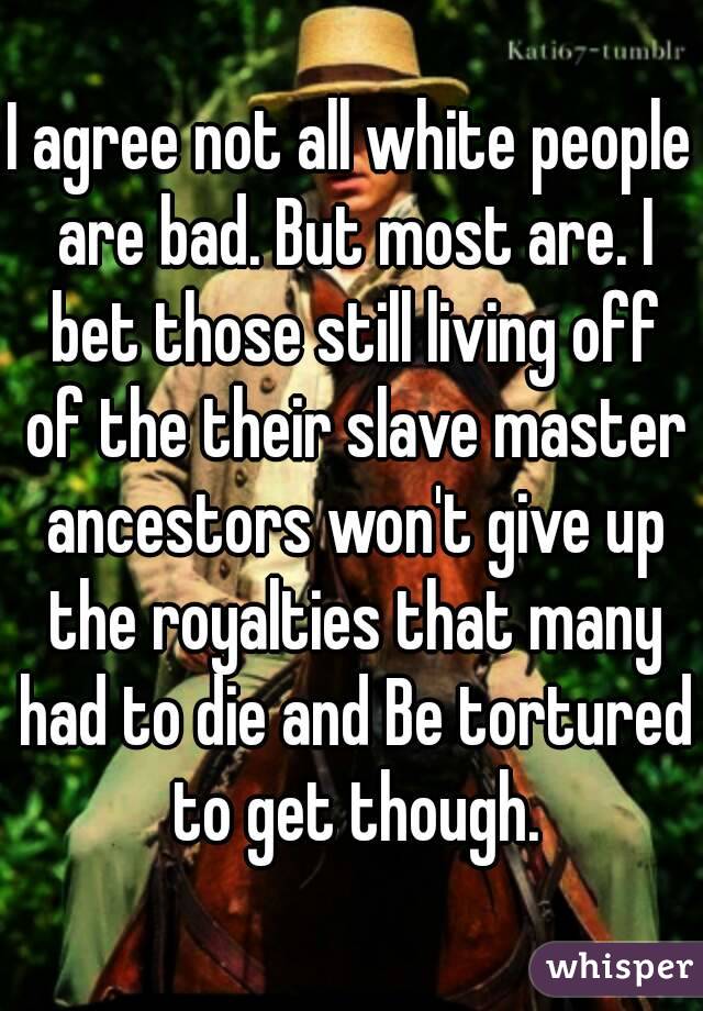 I agree not all white people are bad. But most are. I bet those still living off of the their slave master ancestors won't give up the royalties that many had to die and Be tortured to get though.