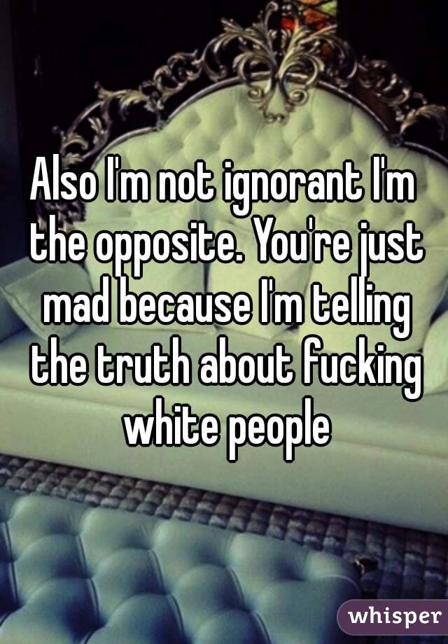 Also I'm not ignorant I'm the opposite. You're just mad because I'm telling the truth about fucking white people