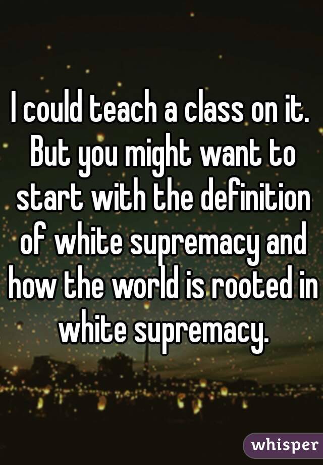 I could teach a class on it. But you might want to start with the definition of white supremacy and how the world is rooted in white supremacy.