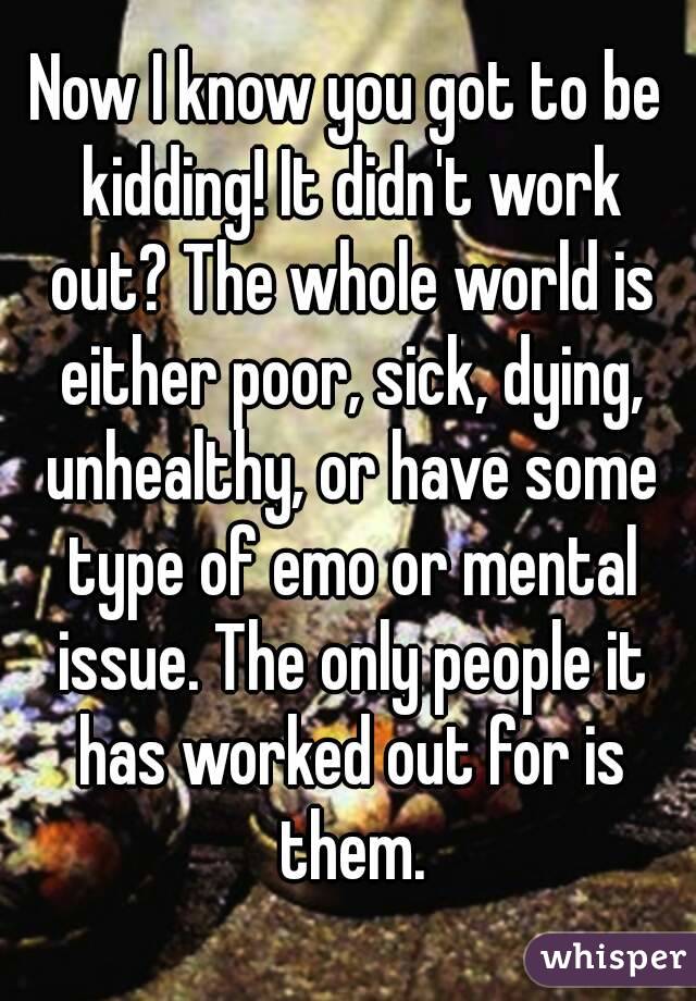 Now I know you got to be kidding! It didn't work out? The whole world is either poor, sick, dying, unhealthy, or have some type of emo or mental issue. The only people it has worked out for is them.