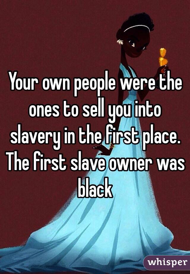 Your own people were the ones to sell you into slavery in the first place. The first slave owner was black