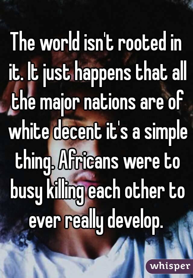 The world isn't rooted in it. It just happens that all the major nations are of white decent it's a simple thing. Africans were to busy killing each other to ever really develop. 