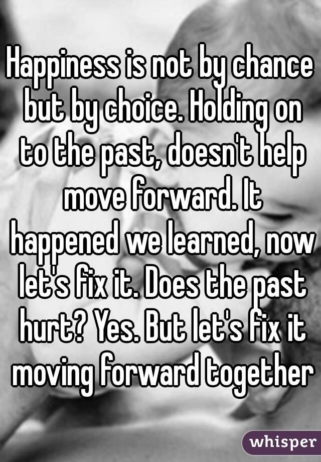 Happiness is not by chance but by choice. Holding on to the past, doesn't help move forward. It happened we learned, now let's fix it. Does the past hurt? Yes. But let's fix it moving forward together