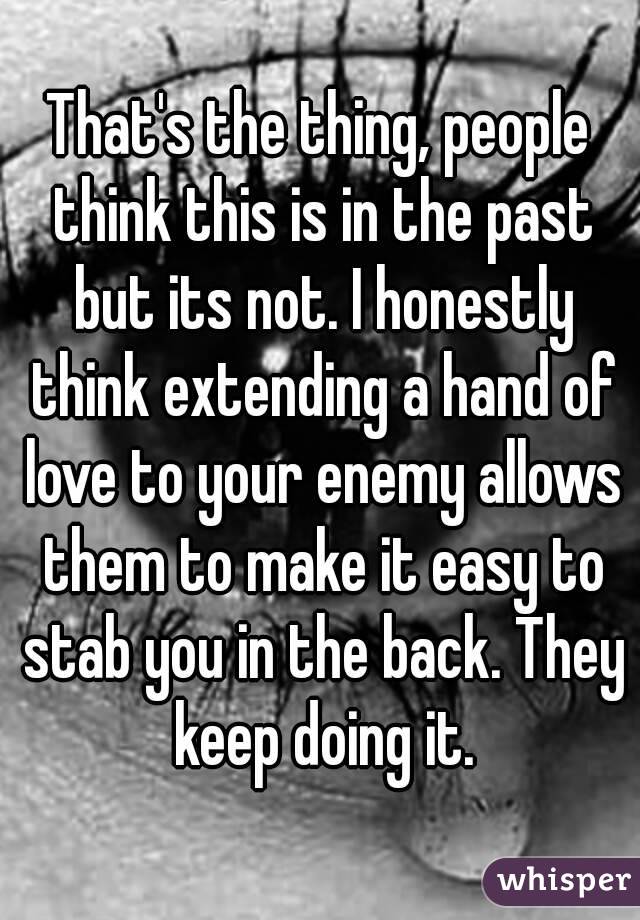 That's the thing, people think this is in the past but its not. I honestly think extending a hand of love to your enemy allows them to make it easy to stab you in the back. They keep doing it.