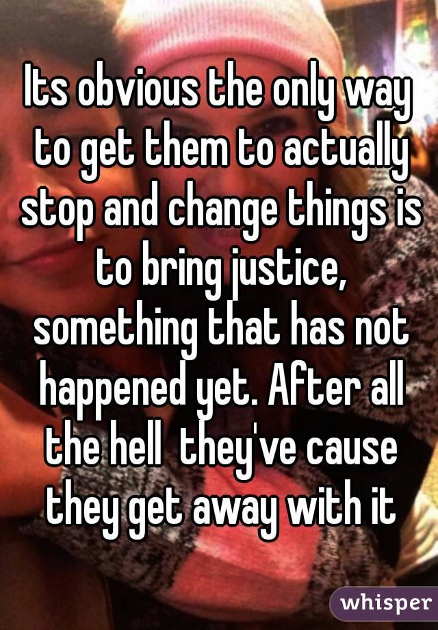 Its obvious the only way to get them to actually stop and change things is to bring justice, something that has not happened yet. After all the hell  they've cause they get away with it