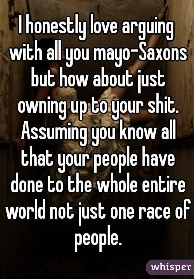 I honestly love arguing with all you mayo-Saxons but how about just owning up to your shit. Assuming you know all that your people have done to the whole entire world not just one race of people.