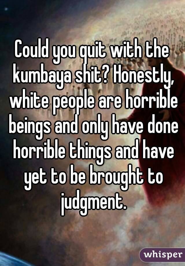 Could you quit with the kumbaya shit? Honestly, white people are horrible beings and only have done horrible things and have yet to be brought to judgment.