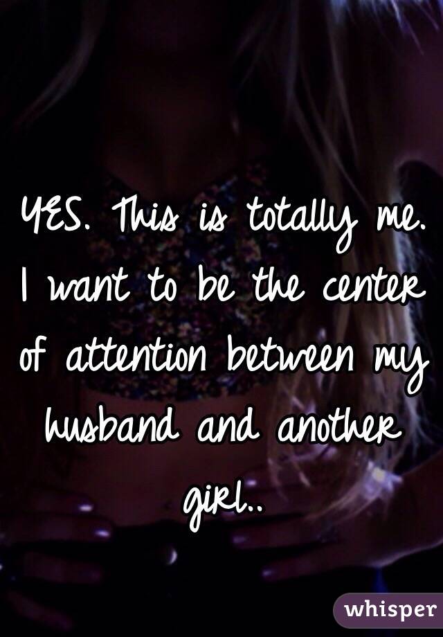 YES. This is totally me. I want to be the center of attention between my husband and another girl..