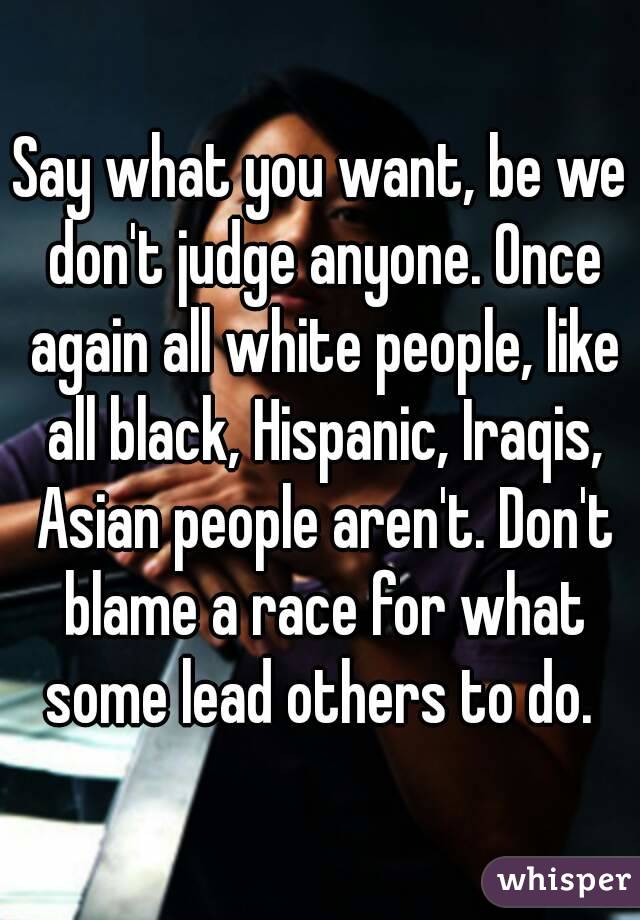 Say what you want, be we don't judge anyone. Once again all white people, like all black, Hispanic, Iraqis, Asian people aren't. Don't blame a race for what some lead others to do. 