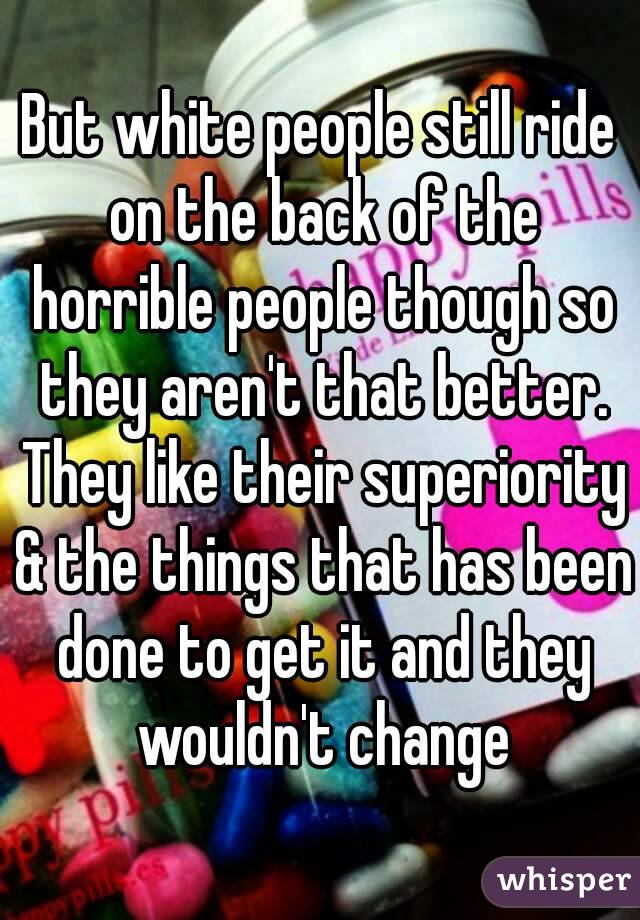 But white people still ride on the back of the horrible people though so they aren't that better. They like their superiority & the things that has been done to get it and they wouldn't change