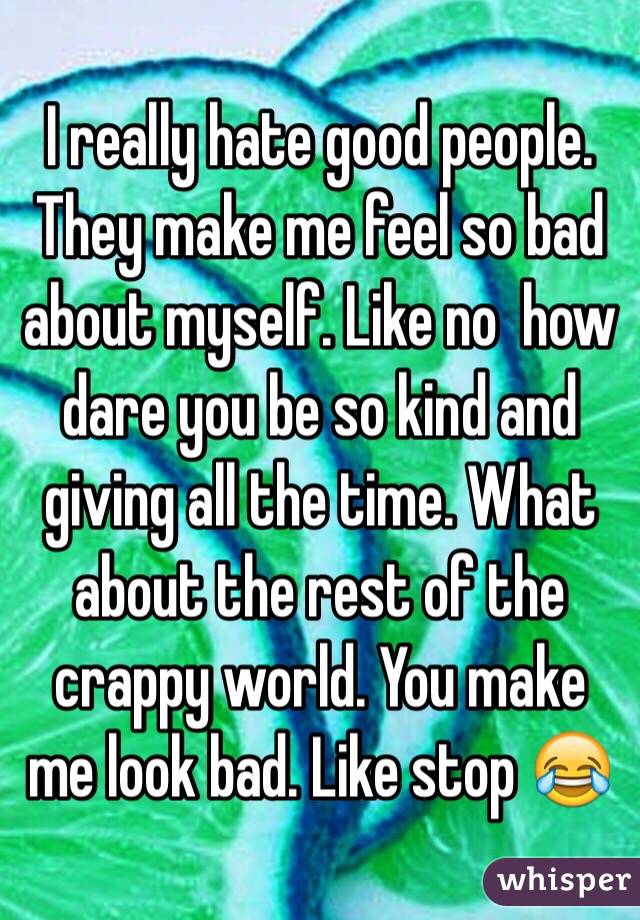 I really hate good people. They make me feel so bad about myself. Like no  how dare you be so kind and giving all the time. What about the rest of the crappy world. You make me look bad. Like stop 😂