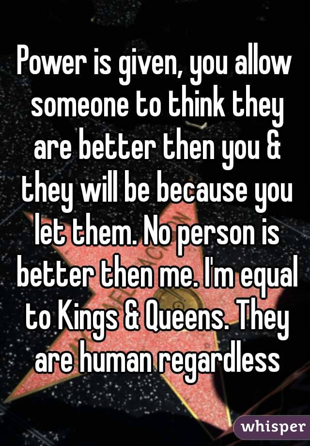 Power is given, you allow someone to think they are better then you & they will be because you let them. No person is better then me. I'm equal to Kings & Queens. They are human regardless