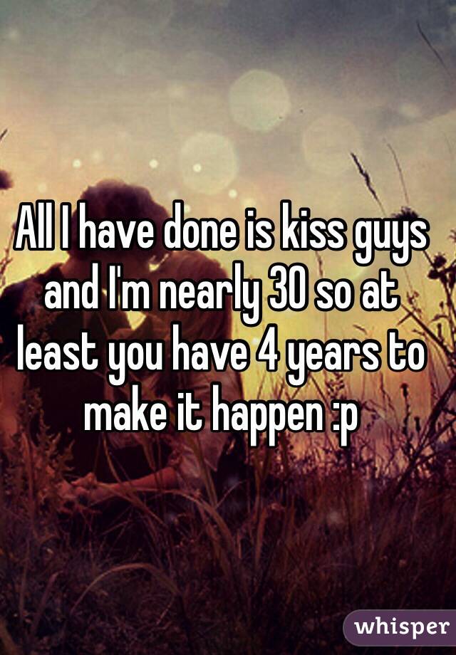 All I have done is kiss guys and I'm nearly 30 so at least you have 4 years to make it happen :p 