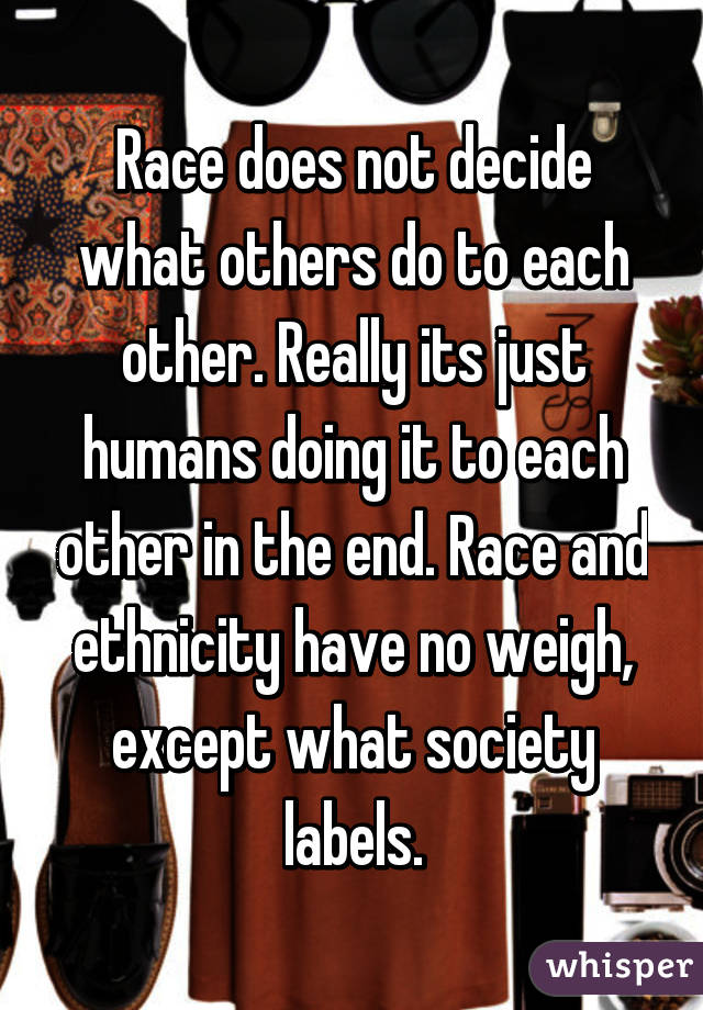 Race does not decide what others do to each other. Really its just humans doing it to each other in the end. Race and ethnicity have no weigh, except what society labels.