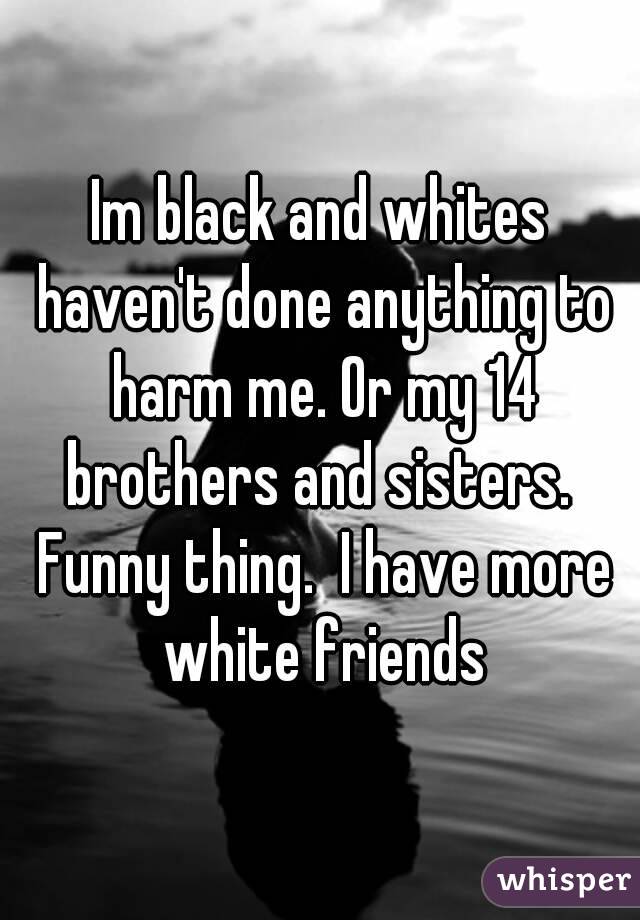 Im black and whites haven't done anything to harm me. Or my 14 brothers and sisters.  Funny thing.  I have more white friends