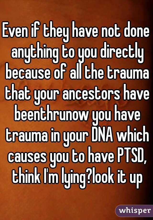 Even if they have not done anything to you directly because of all the trauma that your ancestors have beenthrunow you have trauma in your DNA which causes you to have PTSD, think I'm lying?look it up