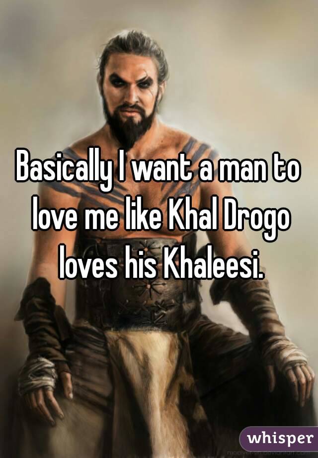 Basically I want a man to love me like Khal Drogo loves his Khaleesi.