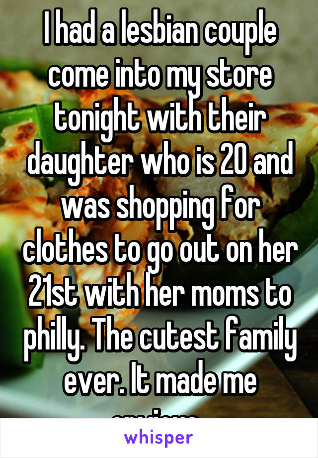 I had a lesbian couple come into my store tonight with their daughter who is 20 and was shopping for clothes to go out on her 21st with her moms to philly. The cutest family ever. It made me envious. 