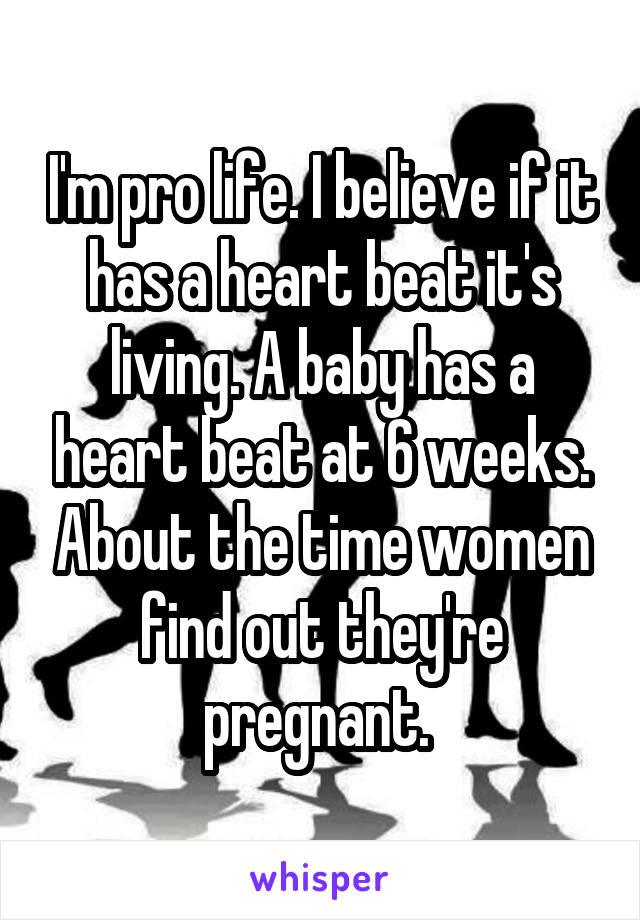 I'm pro life. I believe if it has a heart beat it's living. A baby has a heart beat at 6 weeks. About the time women find out they're pregnant. 