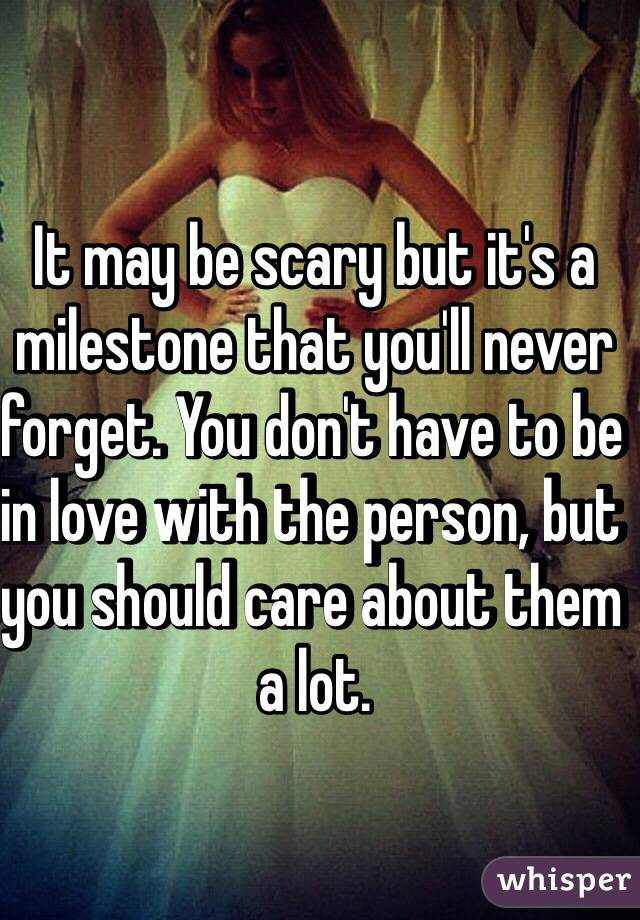 It may be scary but it's a milestone that you'll never forget. You don't have to be in love with the person, but you should care about them a lot. 