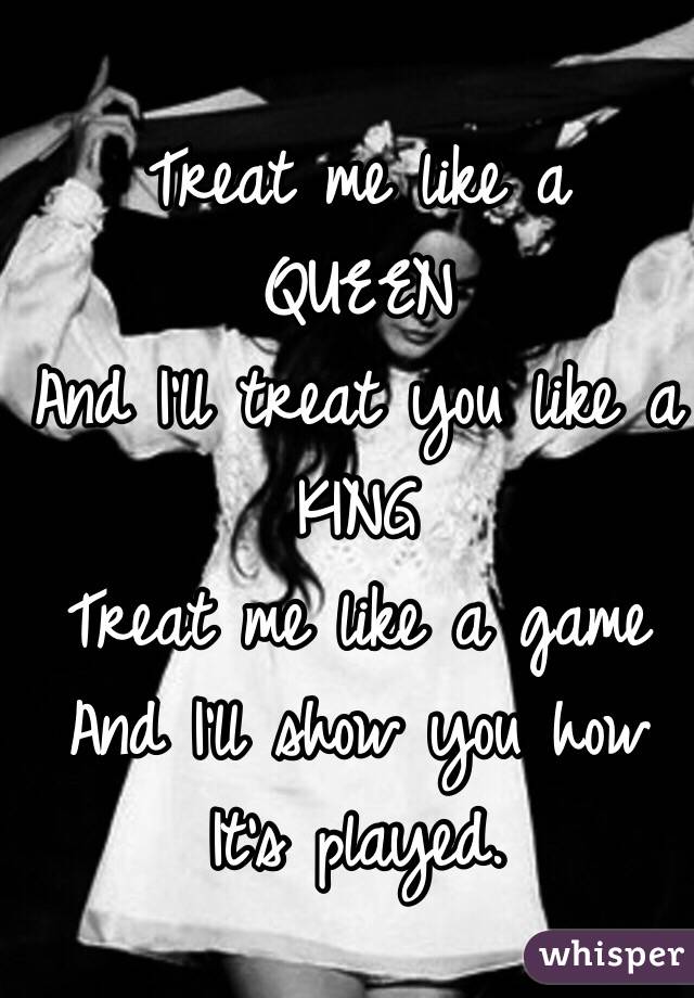 Treat me like a 
QUEEN 
And I'll treat you like a 
KING
Treat me like a game 
And I'll show you how
It's played.