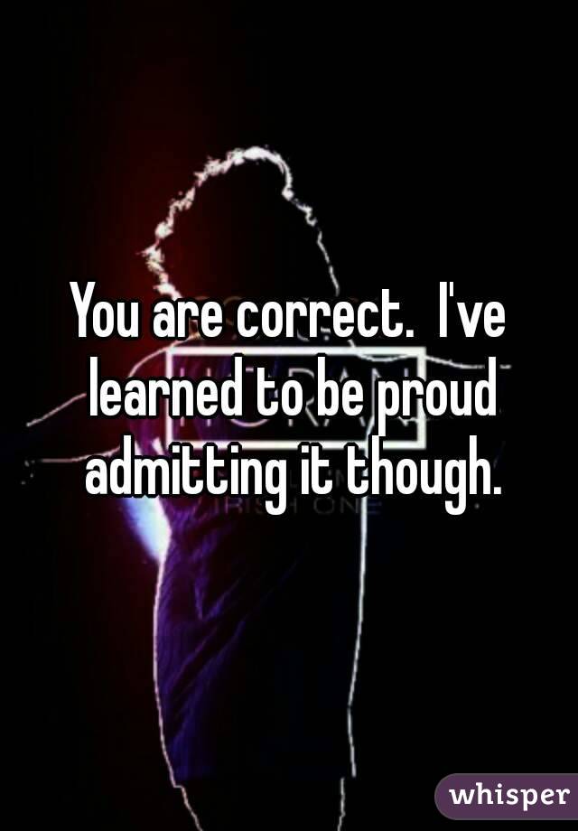 You are correct.  I've learned to be proud admitting it though.