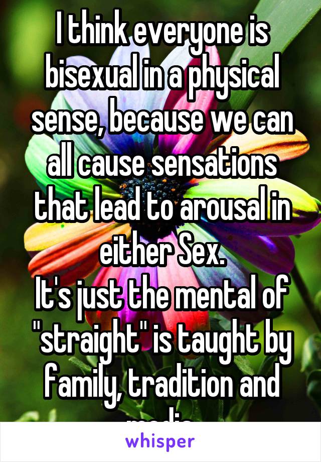 I think everyone is bisexual in a physical sense, because we can all cause sensations that lead to arousal in either Sex.
It's just the mental of "straight" is taught by family, tradition and media.
