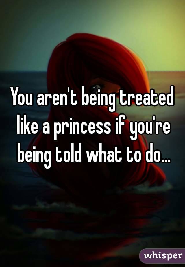You aren't being treated like a princess if you're being told what to do...