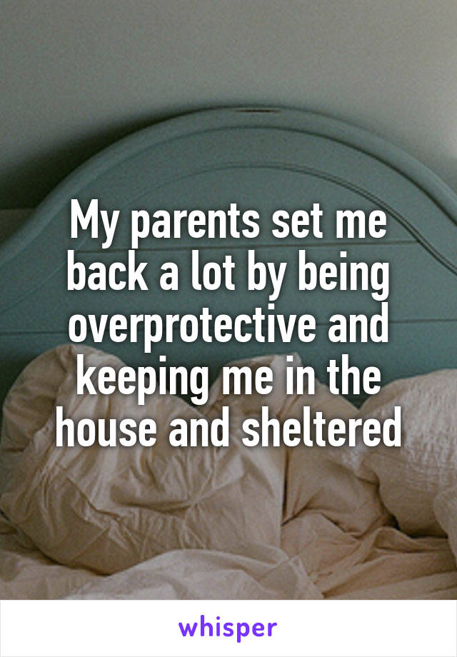 My parents set me back a lot by being overprotective and keeping me in the house and sheltered
