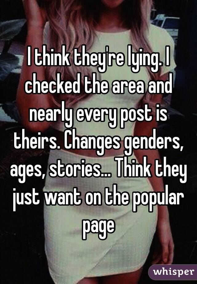 I think they're lying. I checked the area and nearly every post is theirs. Changes genders, ages, stories... Think they just want on the popular page