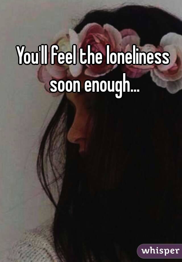 You'll feel the loneliness soon enough...