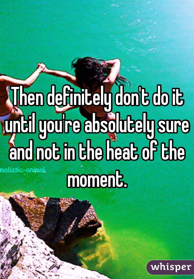 Then definitely don't do it until you're absolutely sure and not in the heat of the moment. 