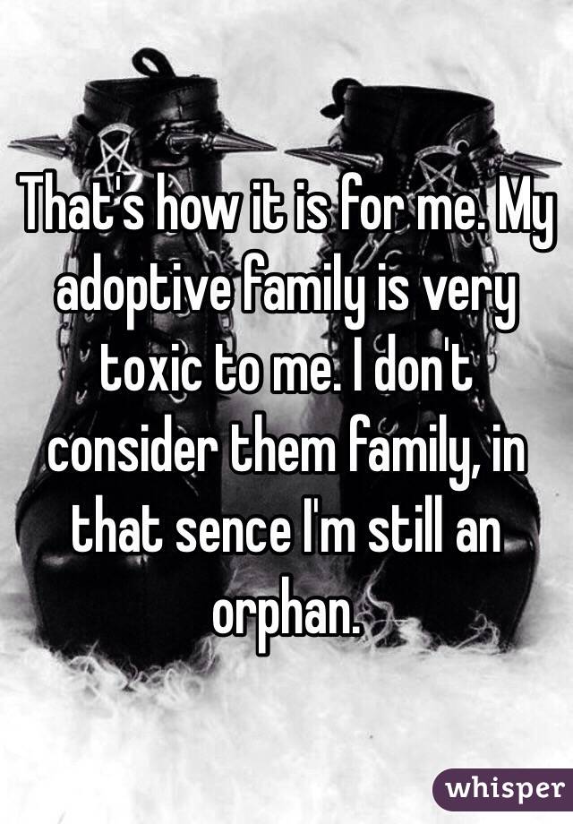 That's how it is for me. My adoptive family is very toxic to me. I don't consider them family, in that sence I'm still an orphan.