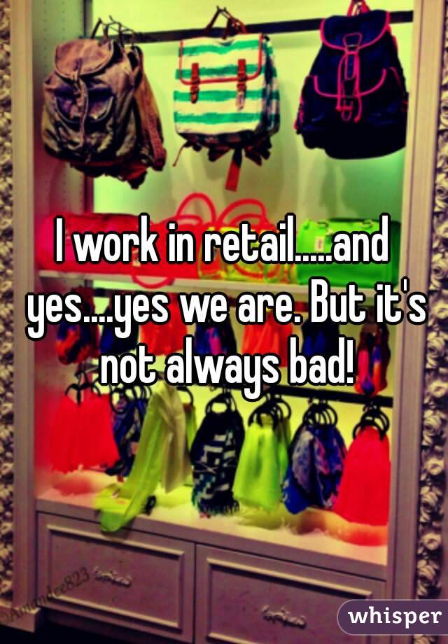 I work in retail.....and yes....yes we are. But it's not always bad!