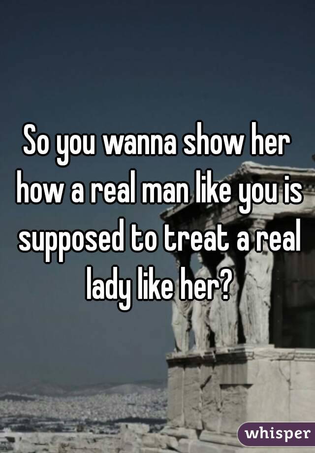 So you wanna show her how a real man like you is supposed to treat a real lady like her?