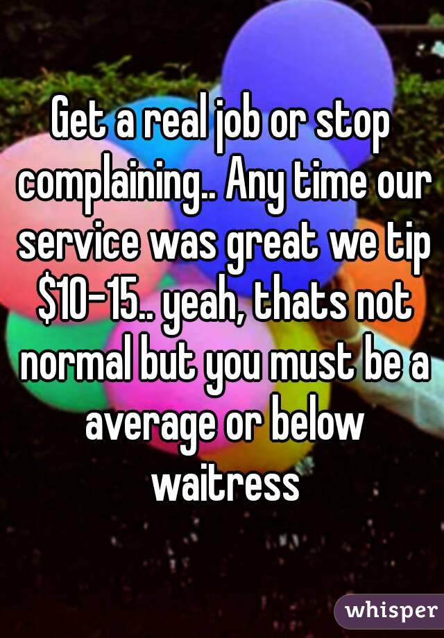 Get a real job or stop complaining.. Any time our service was great we tip $10-15.. yeah, thats not normal but you must be a average or below waitress