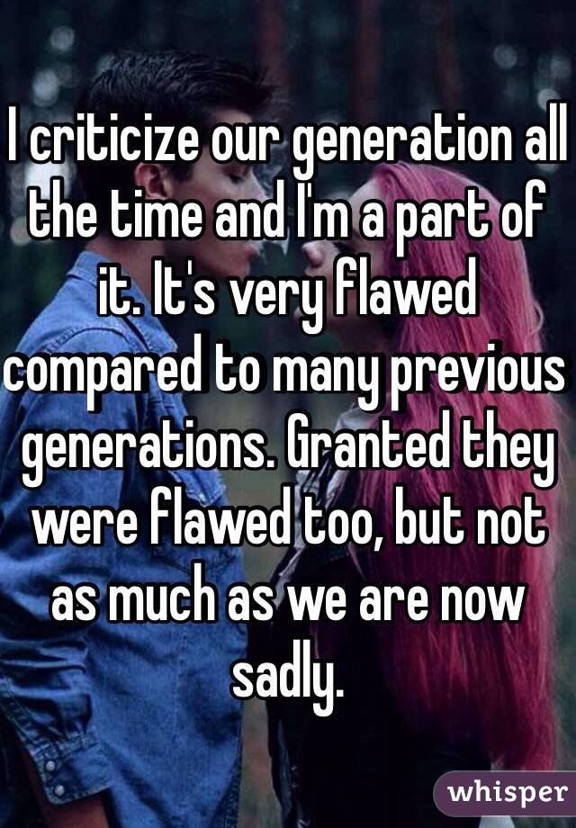I criticize our generation all the time and I'm a part of it. It's very flawed compared to many previous generations. Granted they were flawed too, but not as much as we are now sadly. 